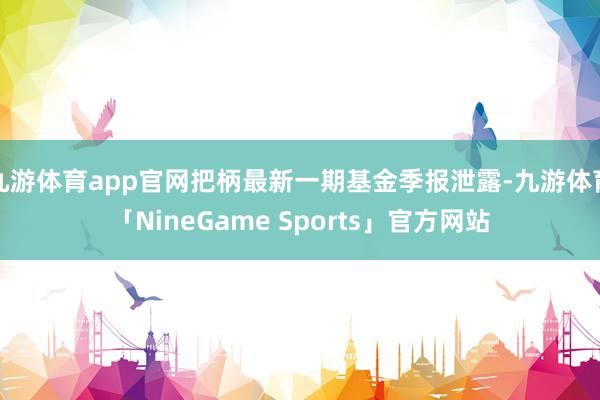 九游体育app官网把柄最新一期基金季报泄露-九游体育「NineGame Sports」官方网站
