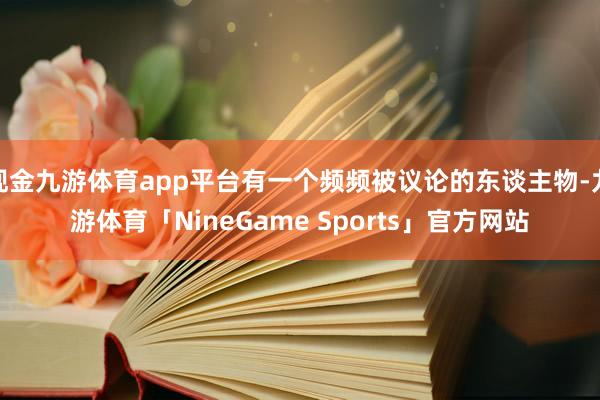 现金九游体育app平台有一个频频被议论的东谈主物-九游体育「NineGame Sports」官方网站