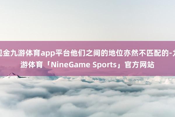 现金九游体育app平台他们之间的地位亦然不匹配的-九游体育「NineGame Sports」官方网站