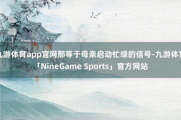 九游体育app官网那等于母亲启动忙绿的信号-九游体育「NineGame Sports」官方网站