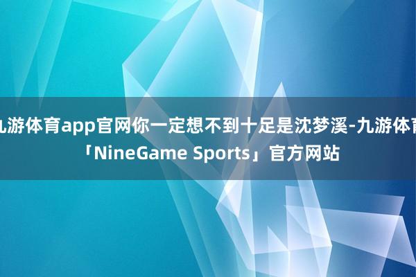 九游体育app官网你一定想不到十足是沈梦溪-九游体育「NineGame Sports」官方网站