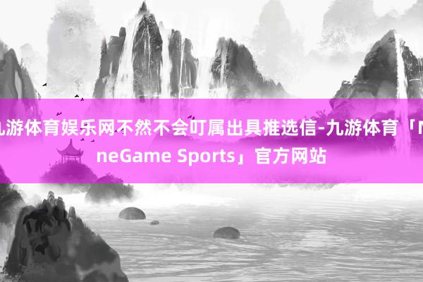 九游体育娱乐网不然不会叮属出具推选信-九游体育「NineGame Sports」官方网站