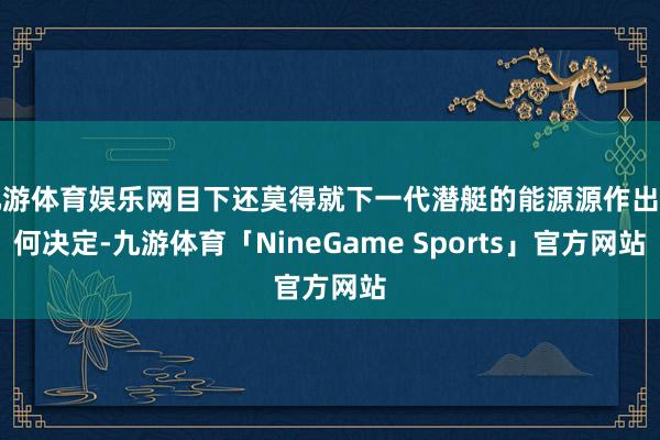 九游体育娱乐网目下还莫得就下一代潜艇的能源源作出任何决定-九游体育「NineGame Sports」官方网站