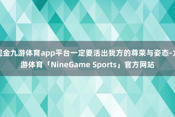 现金九游体育app平台一定要活出我方的尊荣与姿态-九游体育「NineGame Sports」官方网站