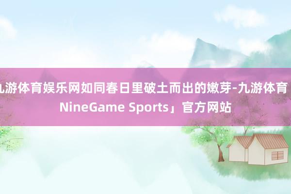 九游体育娱乐网如同春日里破土而出的嫩芽-九游体育「NineGame Sports」官方网站