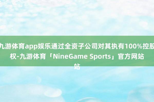 九游体育app娱乐通过全资子公司对其执有100%控股权-九游体育「NineGame Sports」官方网站