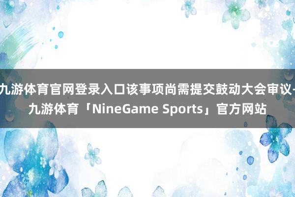 九游体育官网登录入口该事项尚需提交鼓动大会审 议-九游体育「NineGame Sports」官方网站