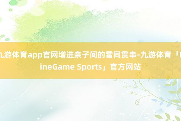 九游体育app官网增进亲子间的雷同贯串-九游体育「NineGame Sports」官方网站