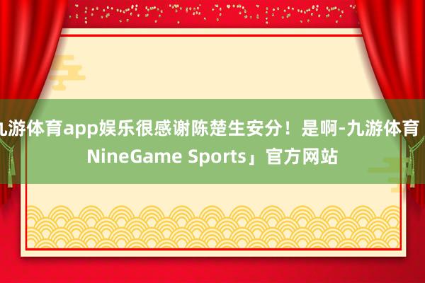 九游体育app娱乐很感谢陈楚生安分！是啊-九游体育「NineGame Sports」官方网站