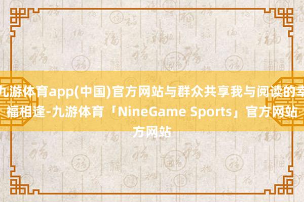 九游体育app(中国)官方网站与群众共享我与阅读的幸福相逢-九游体育「NineGame Sports」官方网站