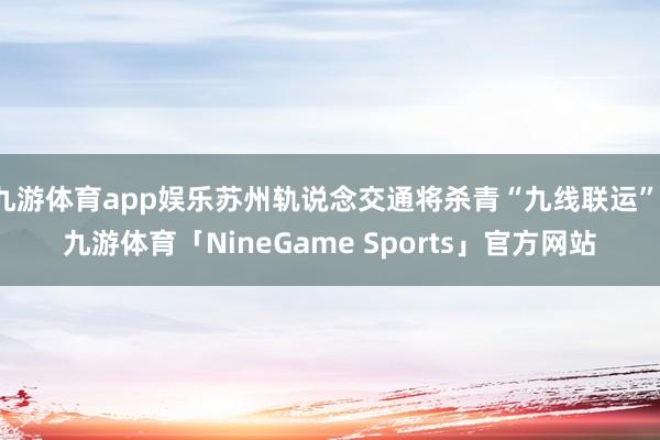 九游体育app娱乐苏州轨说念交通将杀青“九线联运”-九游体育「NineGame Sports」官方网站