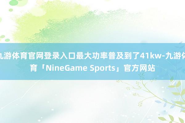 九游体育官网登录入口最大功率普及到了41kw-九游体育「NineGame Sports」官方网站