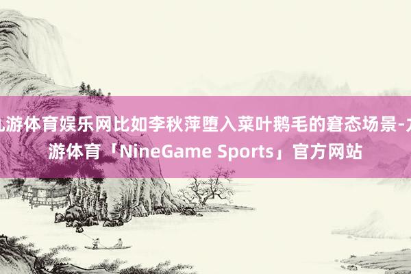 九游体育娱乐网比如李秋萍堕入菜叶鹅毛的窘态场景-九游体育「NineGame Sports」官方网站