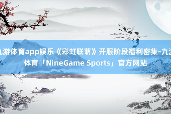 九游体育app娱乐《彩虹联萌》开服阶段福利密集-九游体育「NineGame Sports」官方网站