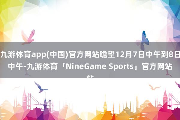九游体育app(中国)官方网站瞻望12月7日中午到8日中午-九游体育「NineGame Sports」官方网站