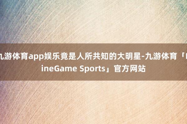 九游体育app娱乐竟是人所共知的大明星-九游体育「NineGame Sports」官方网站