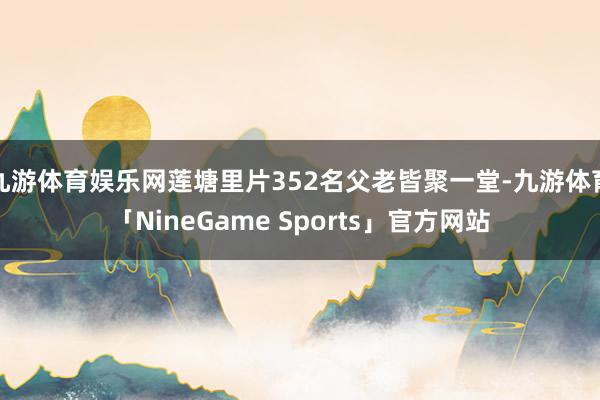 九游体育娱乐网莲塘里片352名父老皆聚一堂-九游体育「NineGame Sports」官方网站