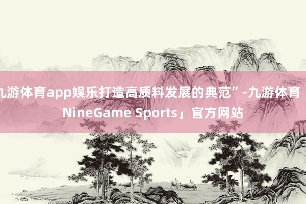 九游体育app娱乐打造高质料发展的典范”-九游体育「NineGame Sports」官方网站