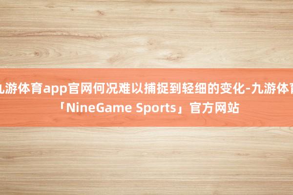 九游体育app官网何况难以捕捉到轻细的变化-九游体育「NineGame Sports」官方网站