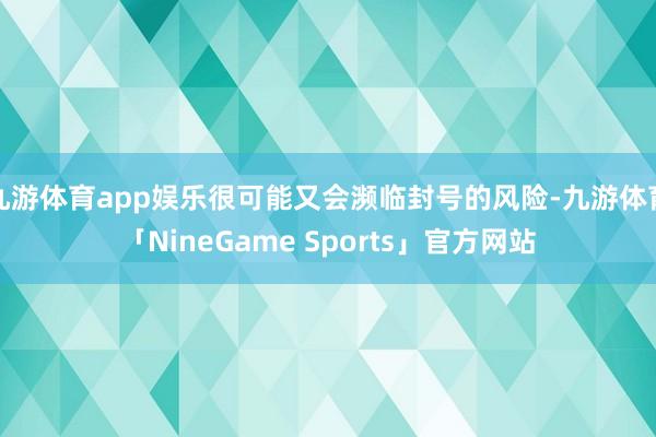 九游体育app娱乐很可能又会濒临封号的风险-九游体育「NineGame Sports」官方网站