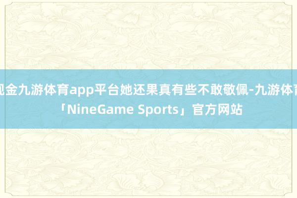 现金九游体育app平台她还果真有些不敢敬佩-九游体育「NineGame Sports」官方网站