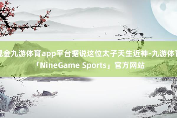 现金九游体育app平台据说这位太子天生近神-九游体育「NineGame Sports」官方网站