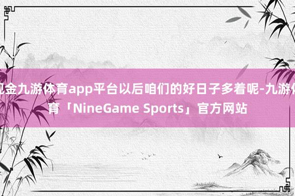 现金九游体育app平台以后咱们的好日子多着呢-九游体育「NineGame Sports」官方网站