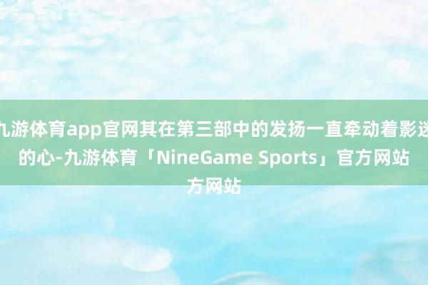 九游体育app官网其在第三部中的发扬一直牵动着影迷的心-九游体育「NineGame Sports」官方网站
