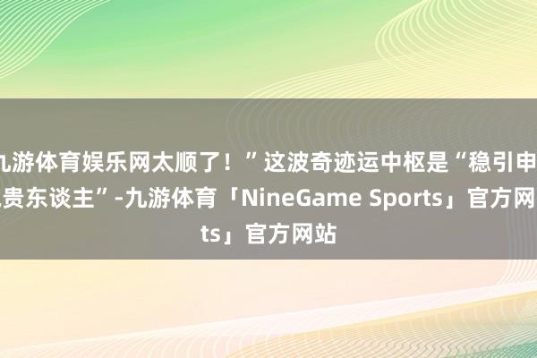 九游体育娱乐网太顺了！”这波奇迹运中枢是“稳引申、执贵东谈主”-九游体育「NineGame Sports」官方网站