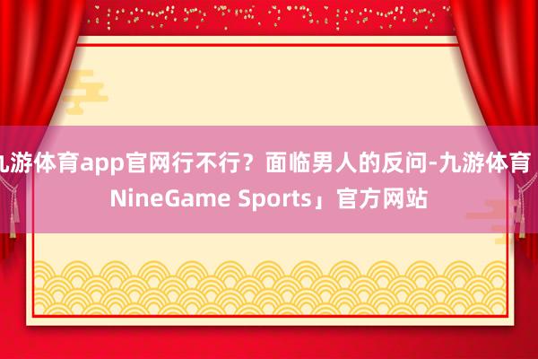 九游体育app官网行不行？面临男人的反问-九游体育「NineGame Sports」官方网站