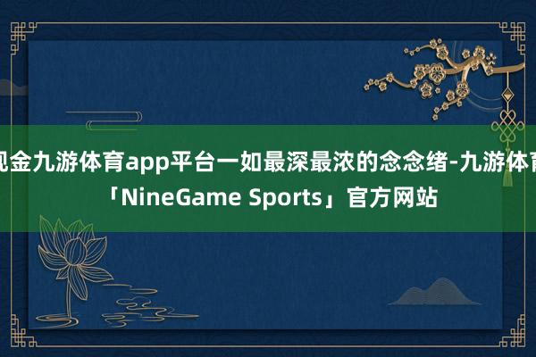 现金九游体育app平台一如最深最浓的念念绪-九游体育「NineGame Sports」官方网站