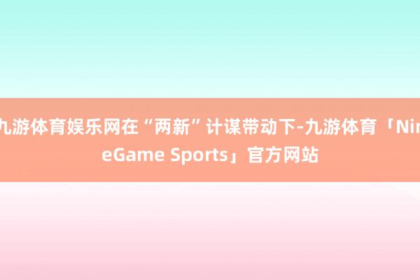 九游体育娱乐网在“两新”计谋带动下-九游体育「NineGame Sports」官方网站