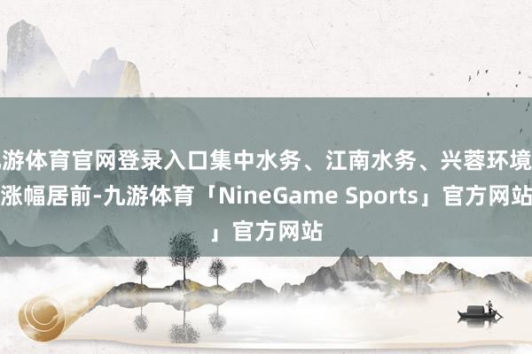 九游体育官网登录入口集中水务、江南水务、兴蓉环境等涨幅居前-九游体育「NineGame Sports」官方网站