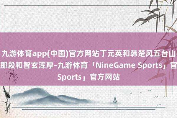 九游体育app(中国)官方网站丁元英和韩楚风五台山问谈,那段和智玄浑厚-九游体育「NineGame Sports」官方网站