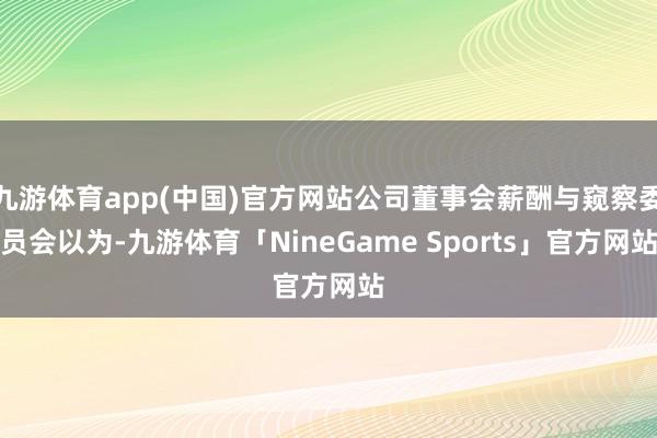 九游体育app(中国)官方网站公司董事会薪酬与窥察委员会以为-九游体育「NineGame Sports」官方网站