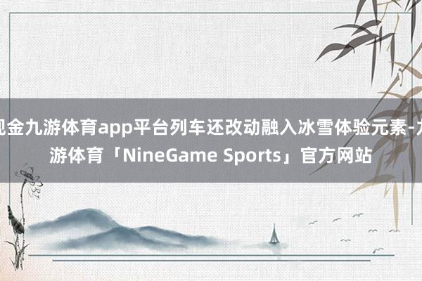 现金九游体育app平台列车还改动融入冰雪体验元素-九游体育「NineGame Sports」官方网站