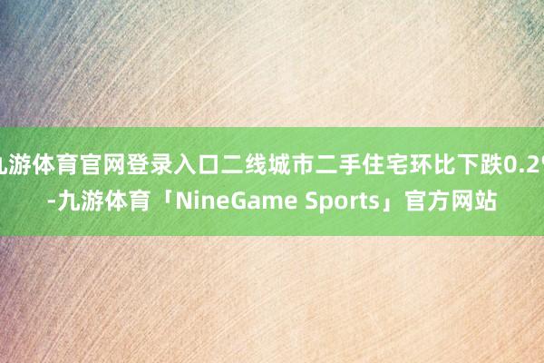 九游体育官网登录入口二线城市二手住宅环比下跌0.2%-九游体育「NineGame Sports」官方网站