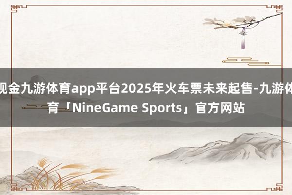 现金九游体育app平台2025年火车票未来起售-九游体育「NineGame Sports」官方网站