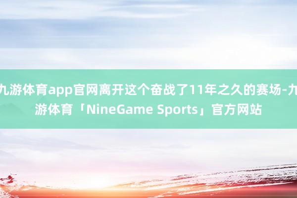 九游体育app官网离开这个奋战了11年之久的赛场-九游体育「NineGame Sports」官方网站