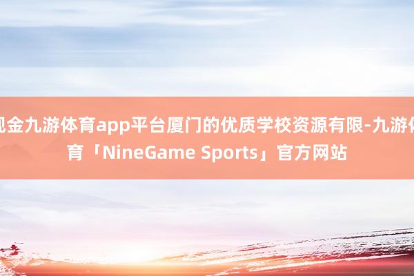 现金九游体育app平台厦门的优质学校资源有限-九游体育「NineGame Sports」官方网站