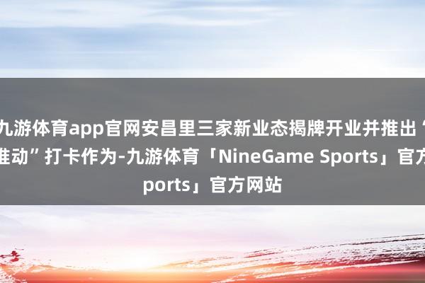 九游体育app官网安昌里三家新业态揭牌开业并推出“精神推动”打卡作为-九游体育「NineGame Sports」官方网站