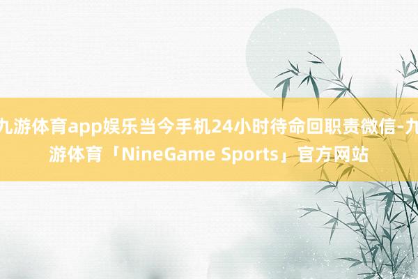 九游体育app娱乐当今手机24小时待命回职责微信-九游体育「NineGame Sports」官方网站