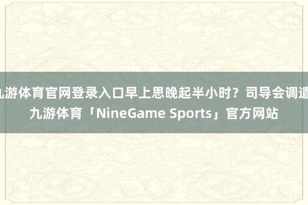 九游体育官网登录入口早上思晚起半小时？司导会调遣-九游体育「NineGame Sports」官方网站