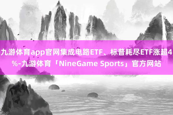 九游体育app官网集成电路ETF、标普耗尽ETF涨超4%-九游体育「NineGame Sports」官方网站