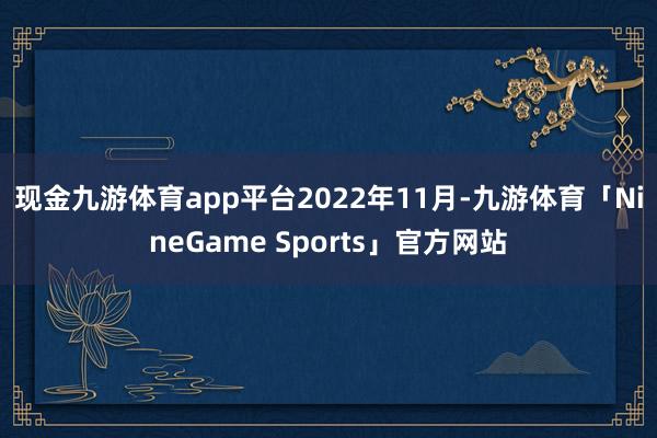 现金九游体育app平台　　2022年11月-九游体育「NineGame Sports」官方网站