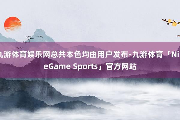 九游体育娱乐网总共本色均由用户发布-九游体育「NineGame Sports」官方网站