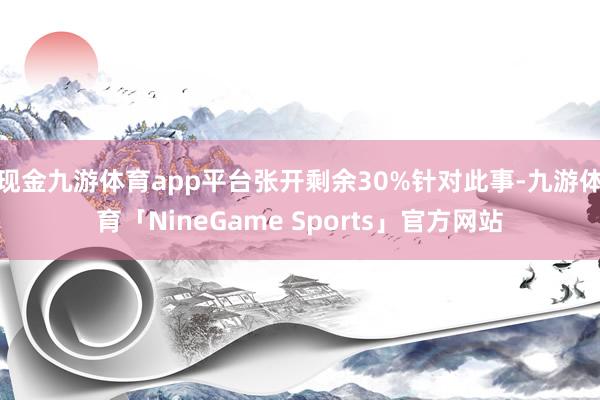 现金九游体育app平台张开剩余30%针对此事-九游体育「NineGame Sports」官方网站
