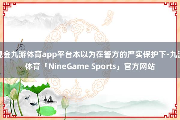 现金九游体育app平台本以为在警方的严实保护下-九游体育「NineGame Sports」官方网站