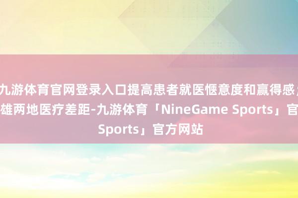 九游体育官网登录入口提高患者就医惬意度和赢得感；减弱京雄两地医疗差距-九游体育「NineGame Sports」官方网站
