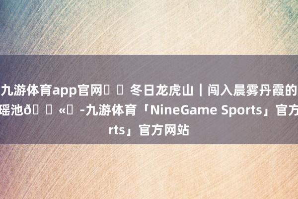 九游体育app官网❄️冬日龙虎山｜闯入晨雾丹霞的水墨瑶池🌫️-九游体育「NineGame Sports」官方网站